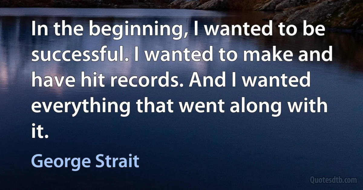 In the beginning, I wanted to be successful. I wanted to make and have hit records. And I wanted everything that went along with it. (George Strait)