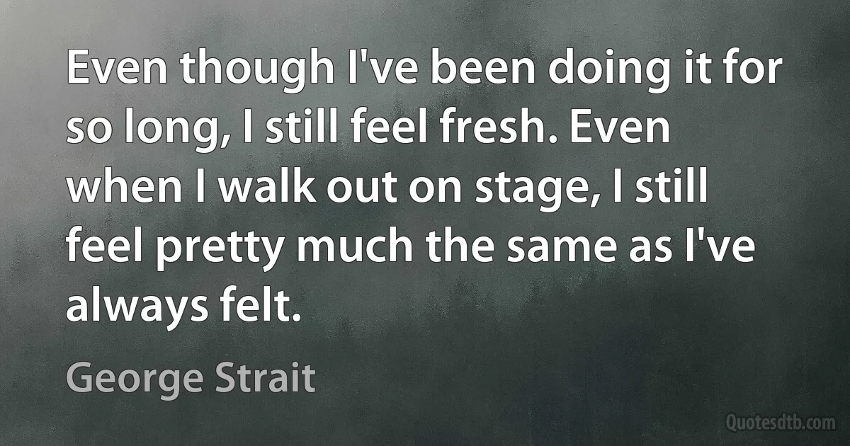 Even though I've been doing it for so long, I still feel fresh. Even when I walk out on stage, I still feel pretty much the same as I've always felt. (George Strait)