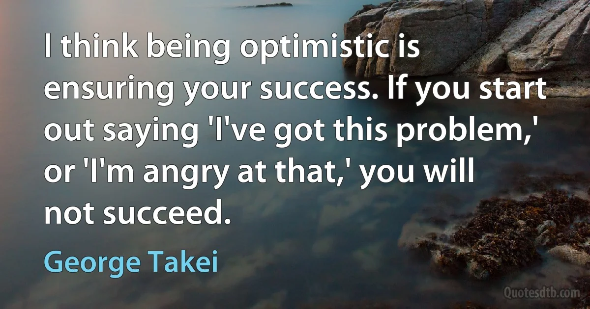 I think being optimistic is ensuring your success. If you start out saying 'I've got this problem,' or 'I'm angry at that,' you will not succeed. (George Takei)