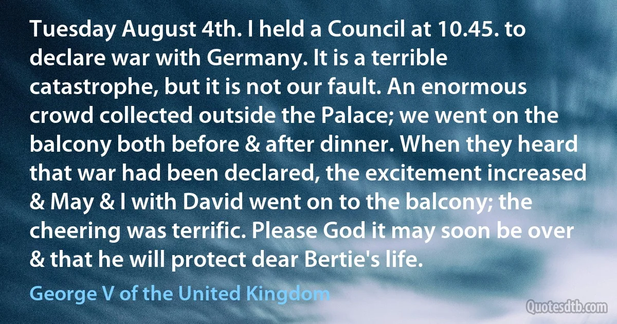 Tuesday August 4th. I held a Council at 10.45. to declare war with Germany. It is a terrible catastrophe, but it is not our fault. An enormous crowd collected outside the Palace; we went on the balcony both before & after dinner. When they heard that war had been declared, the excitement increased & May & I with David went on to the balcony; the cheering was terrific. Please God it may soon be over & that he will protect dear Bertie's life. (George V of the United Kingdom)