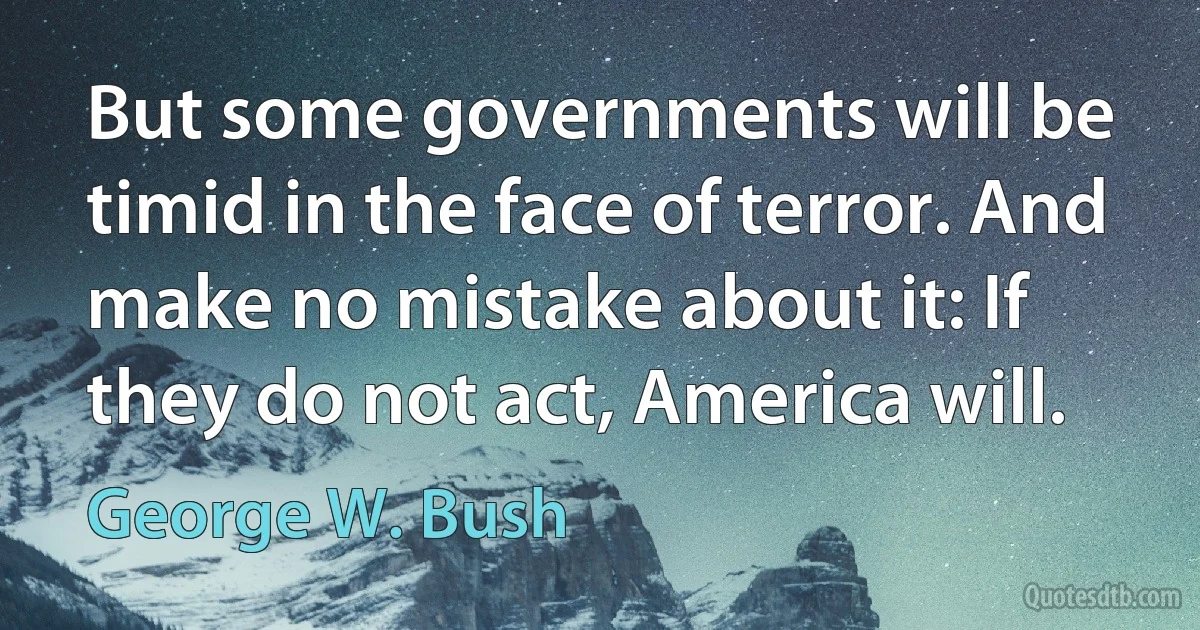 But some governments will be timid in the face of terror. And make no mistake about it: If they do not act, America will. (George W. Bush)