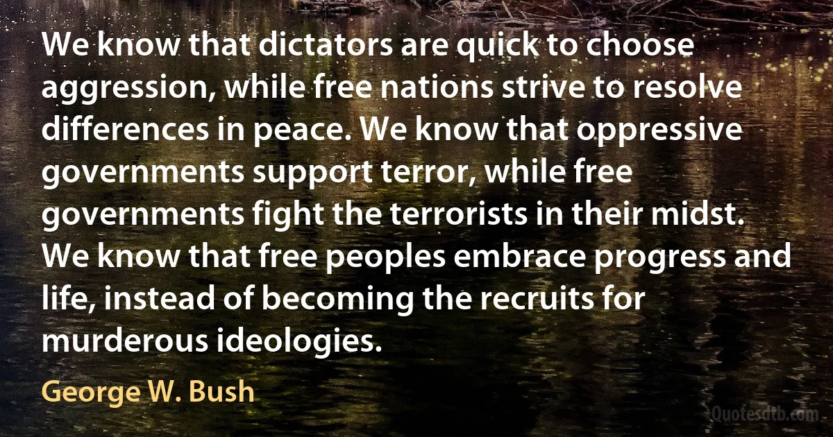 We know that dictators are quick to choose aggression, while free nations strive to resolve differences in peace. We know that oppressive governments support terror, while free governments fight the terrorists in their midst. We know that free peoples embrace progress and life, instead of becoming the recruits for murderous ideologies. (George W. Bush)