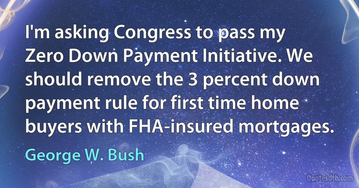 I'm asking Congress to pass my Zero Down Payment Initiative. We should remove the 3 percent down payment rule for first time home buyers with FHA-insured mortgages. (George W. Bush)