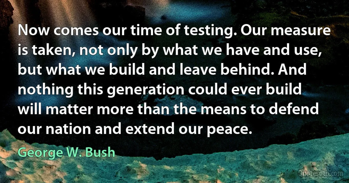 Now comes our time of testing. Our measure is taken, not only by what we have and use, but what we build and leave behind. And nothing this generation could ever build will matter more than the means to defend our nation and extend our peace. (George W. Bush)