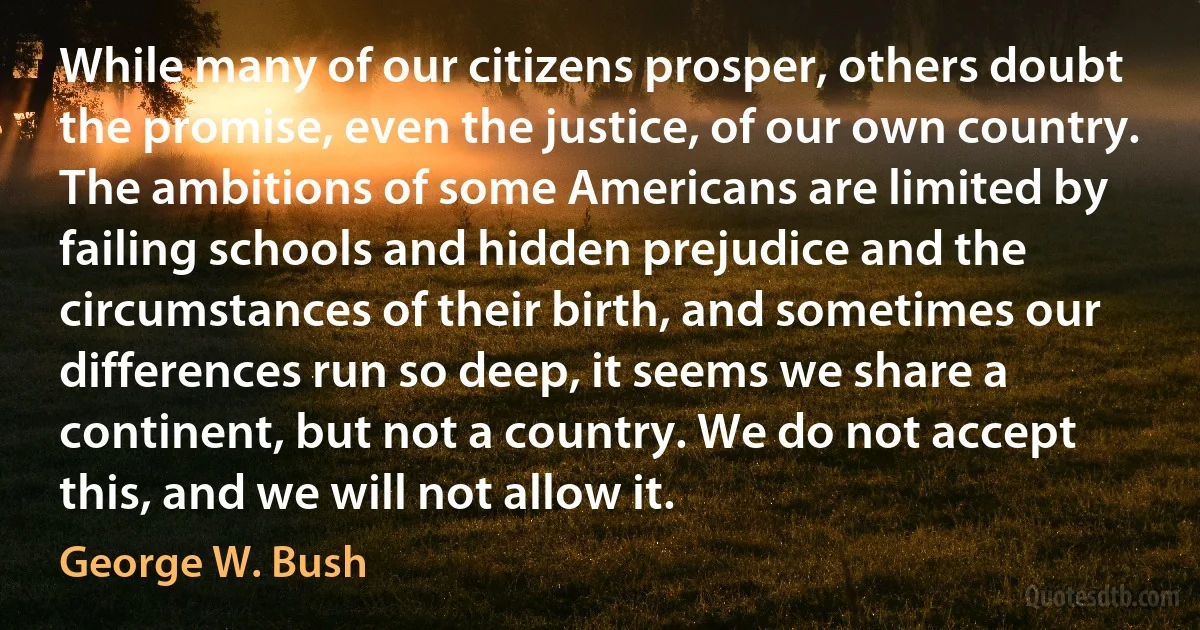 While many of our citizens prosper, others doubt the promise, even the justice, of our own country. The ambitions of some Americans are limited by failing schools and hidden prejudice and the circumstances of their birth, and sometimes our differences run so deep, it seems we share a continent, but not a country. We do not accept this, and we will not allow it. (George W. Bush)