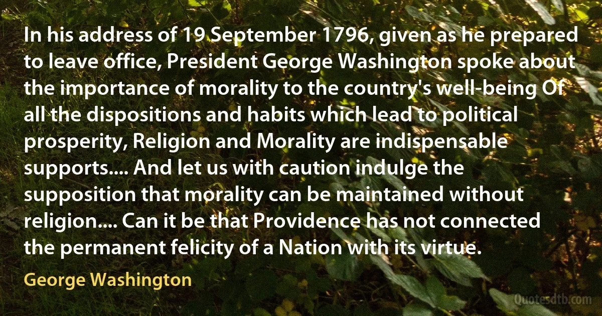 In his address of 19 September 1796, given as he prepared to leave office, President George Washington spoke about the importance of morality to the country's well-being Of all the dispositions and habits which lead to political prosperity, Religion and Morality are indispensable supports.... And let us with caution indulge the supposition that morality can be maintained without religion.... Can it be that Providence has not connected the permanent felicity of a Nation with its virtue. (George Washington)