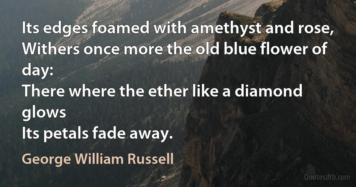 Its edges foamed with amethyst and rose,
Withers once more the old blue flower of day:
There where the ether like a diamond glows
Its petals fade away. (George William Russell)