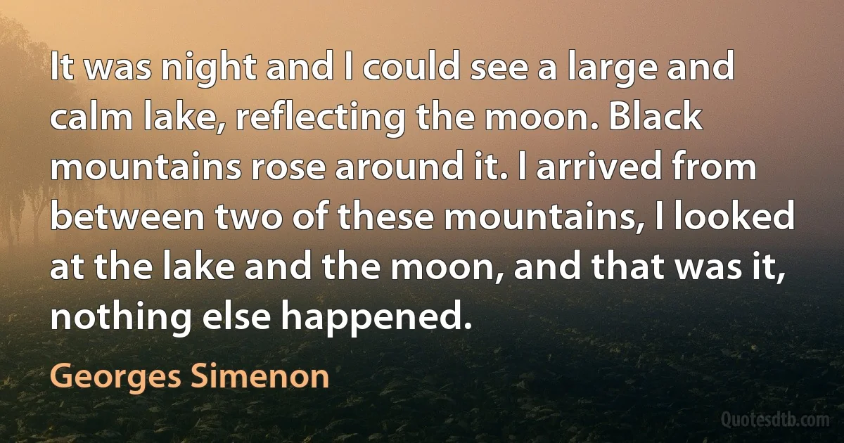 It was night and I could see a large and calm lake, reflecting the moon. Black mountains rose around it. I arrived from between two of these mountains, I looked at the lake and the moon, and that was it, nothing else happened. (Georges Simenon)