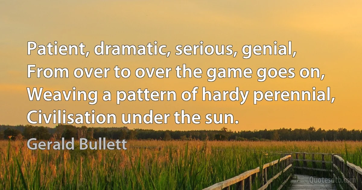 Patient, dramatic, serious, genial,
From over to over the game goes on,
Weaving a pattern of hardy perennial,
Civilisation under the sun. (Gerald Bullett)