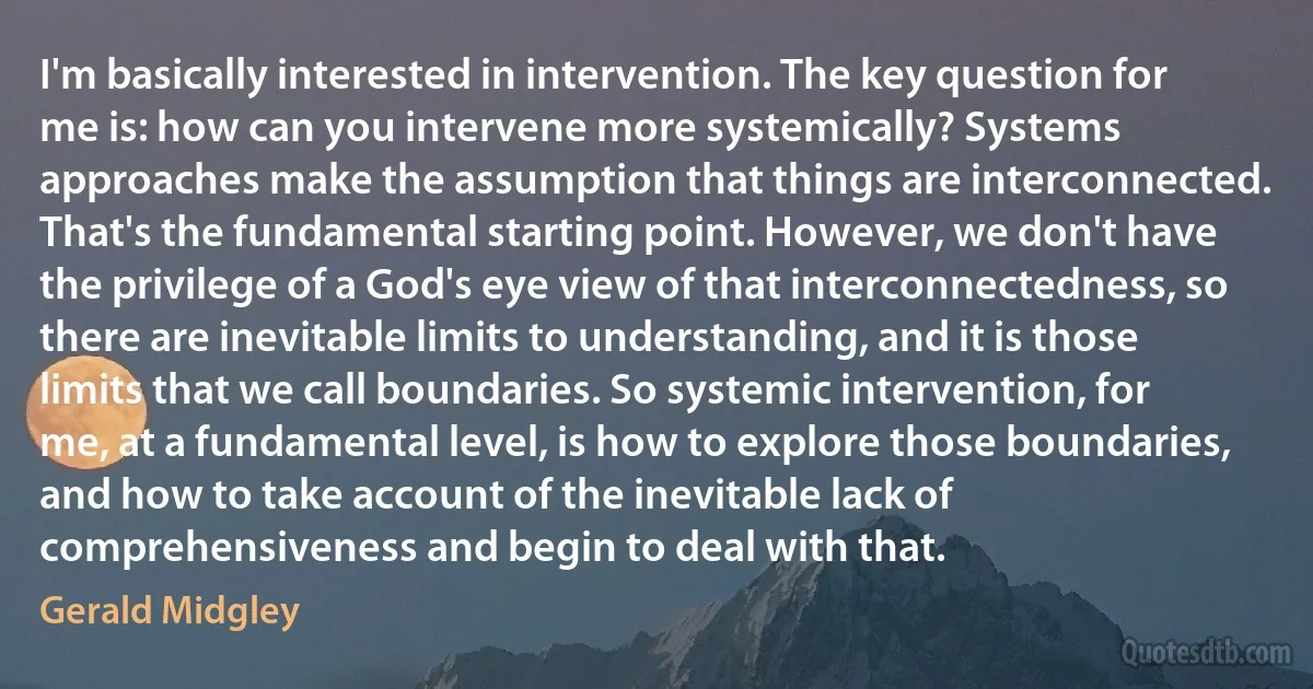 I'm basically interested in intervention. The key question for me is: how can you intervene more systemically? Systems approaches make the assumption that things are interconnected. That's the fundamental starting point. However, we don't have the privilege of a God's eye view of that interconnectedness, so there are inevitable limits to understanding, and it is those limits that we call boundaries. So systemic intervention, for me, at a fundamental level, is how to explore those boundaries, and how to take account of the inevitable lack of comprehensiveness and begin to deal with that. (Gerald Midgley)