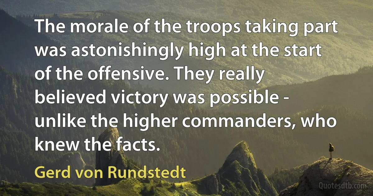 The morale of the troops taking part was astonishingly high at the start of the offensive. They really believed victory was possible - unlike the higher commanders, who knew the facts. (Gerd von Rundstedt)