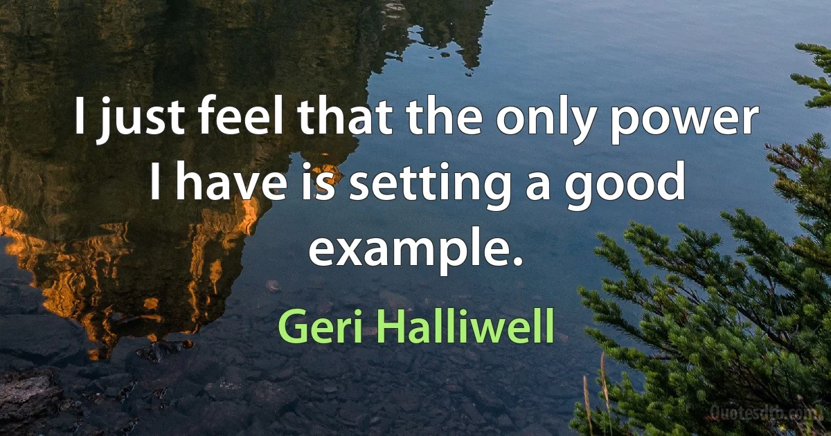 I just feel that the only power I have is setting a good example. (Geri Halliwell)