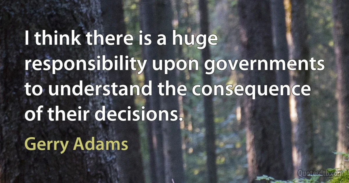 I think there is a huge responsibility upon governments to understand the consequence of their decisions. (Gerry Adams)