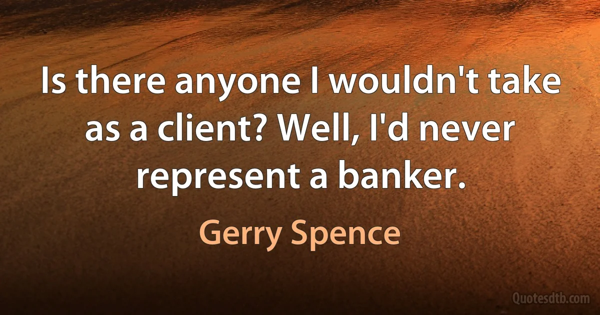 Is there anyone I wouldn't take as a client? Well, I'd never represent a banker. (Gerry Spence)