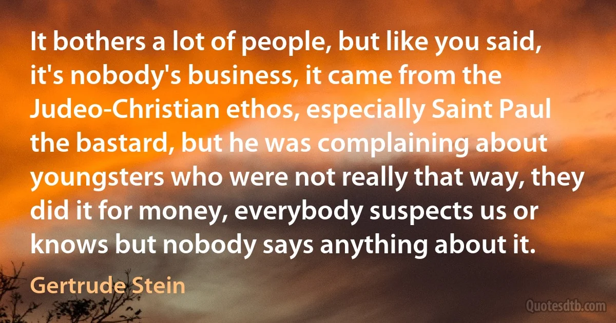 It bothers a lot of people, but like you said, it's nobody's business, it came from the Judeo-Christian ethos, especially Saint Paul the bastard, but he was complaining about youngsters who were not really that way, they did it for money, everybody suspects us or knows but nobody says anything about it. (Gertrude Stein)