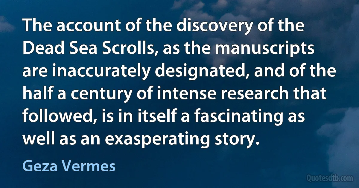 The account of the discovery of the Dead Sea Scrolls, as the manuscripts are inaccurately designated, and of the half a century of intense research that followed, is in itself a fascinating as well as an exasperating story. (Geza Vermes)