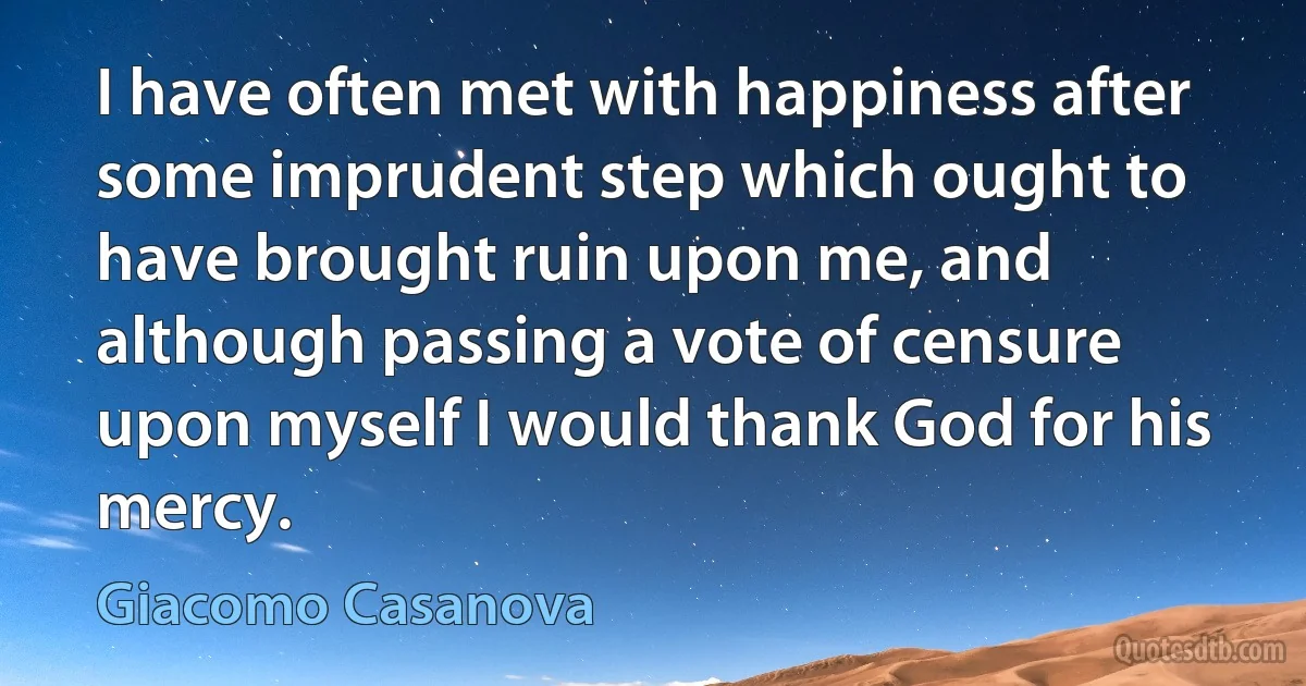 I have often met with happiness after some imprudent step which ought to have brought ruin upon me, and although passing a vote of censure upon myself I would thank God for his mercy. (Giacomo Casanova)