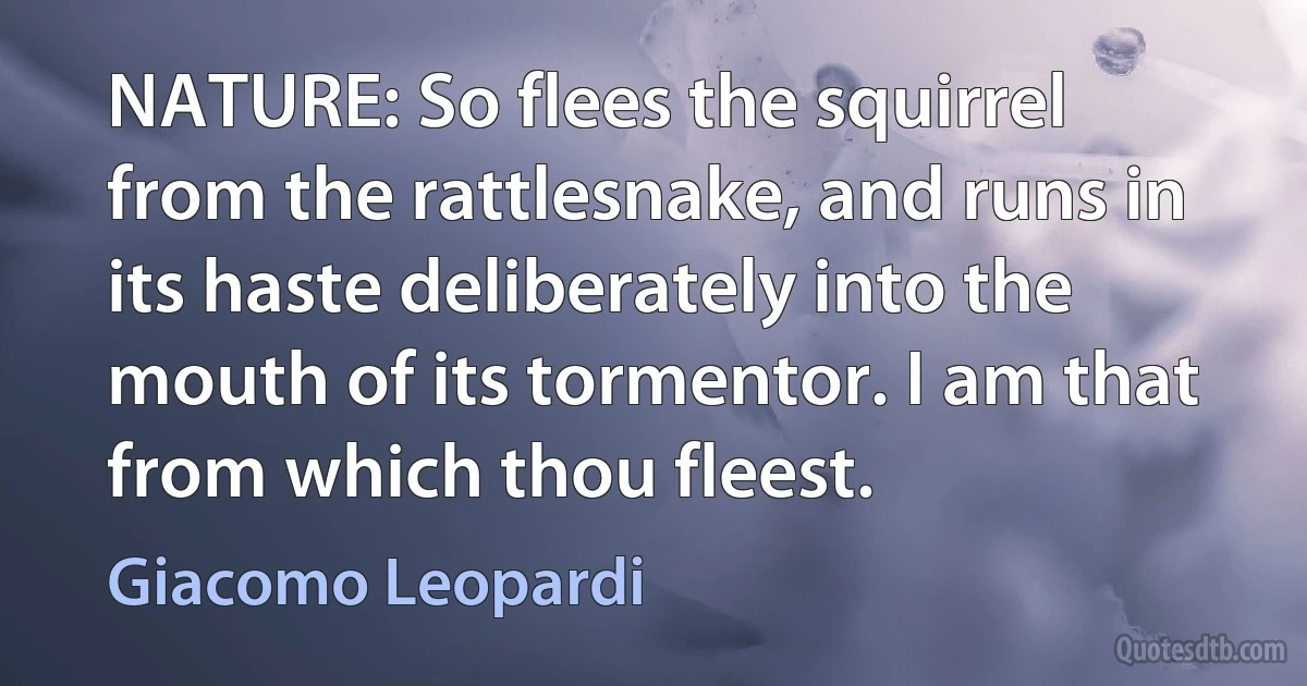 NATURE: So flees the squirrel from the rattlesnake, and runs in its haste deliberately into the mouth of its tormentor. I am that from which thou fleest. (Giacomo Leopardi)