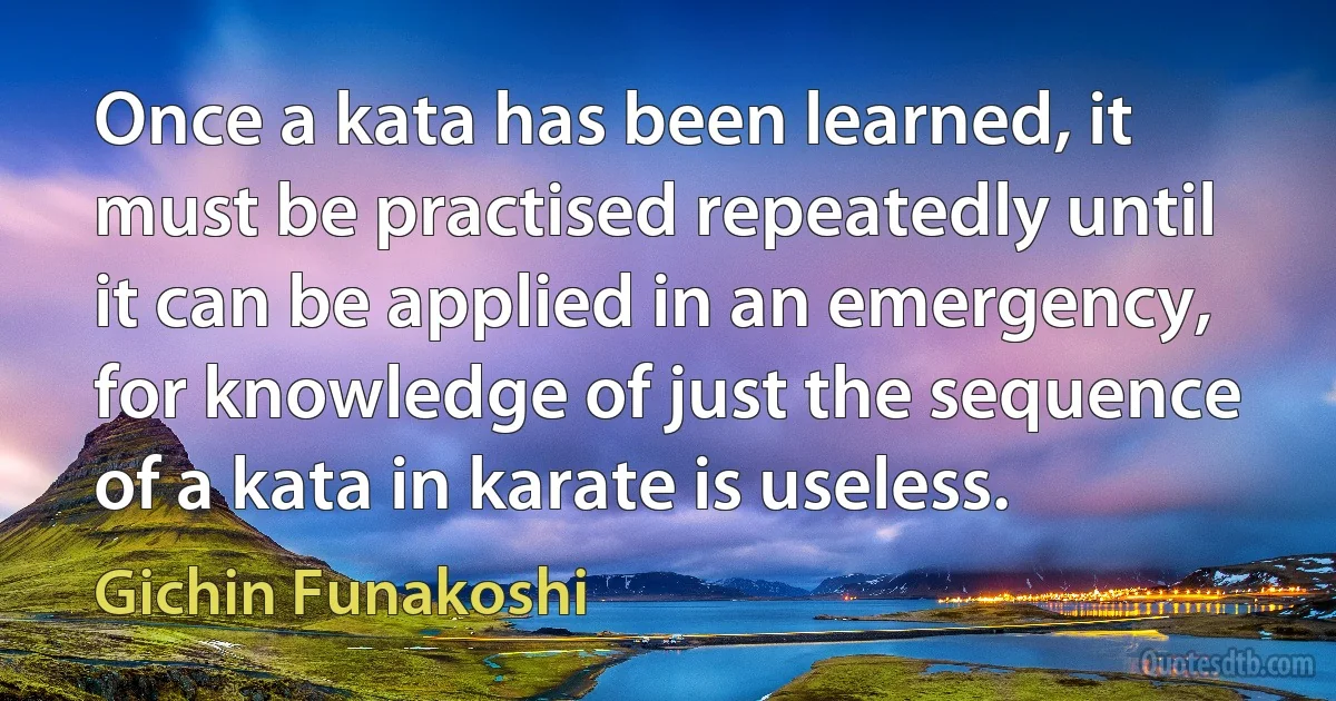 Once a kata has been learned, it must be practised repeatedly until it can be applied in an emergency, for knowledge of just the sequence of a kata in karate is useless. (Gichin Funakoshi)