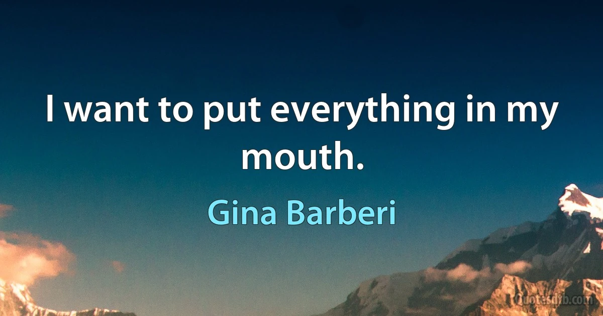 I want to put everything in my mouth. (Gina Barberi)