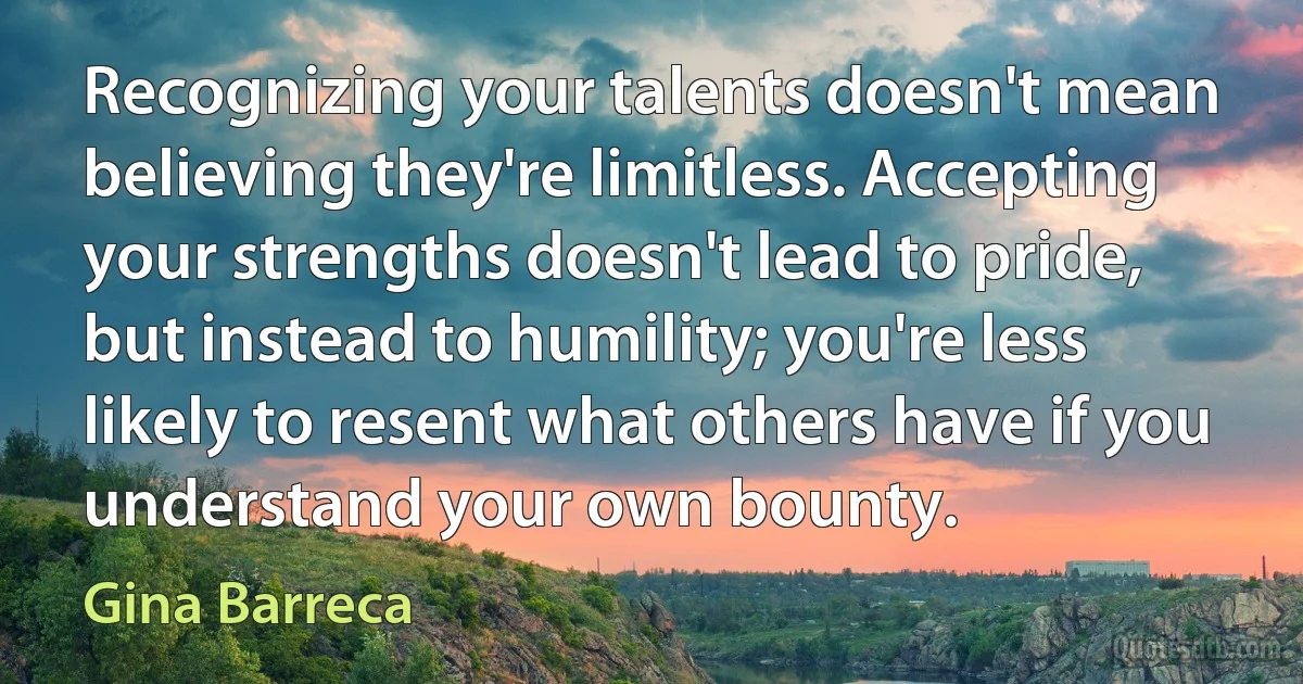 Recognizing your talents doesn't mean believing they're limitless. Accepting your strengths doesn't lead to pride, but instead to humility; you're less likely to resent what others have if you understand your own bounty. (Gina Barreca)