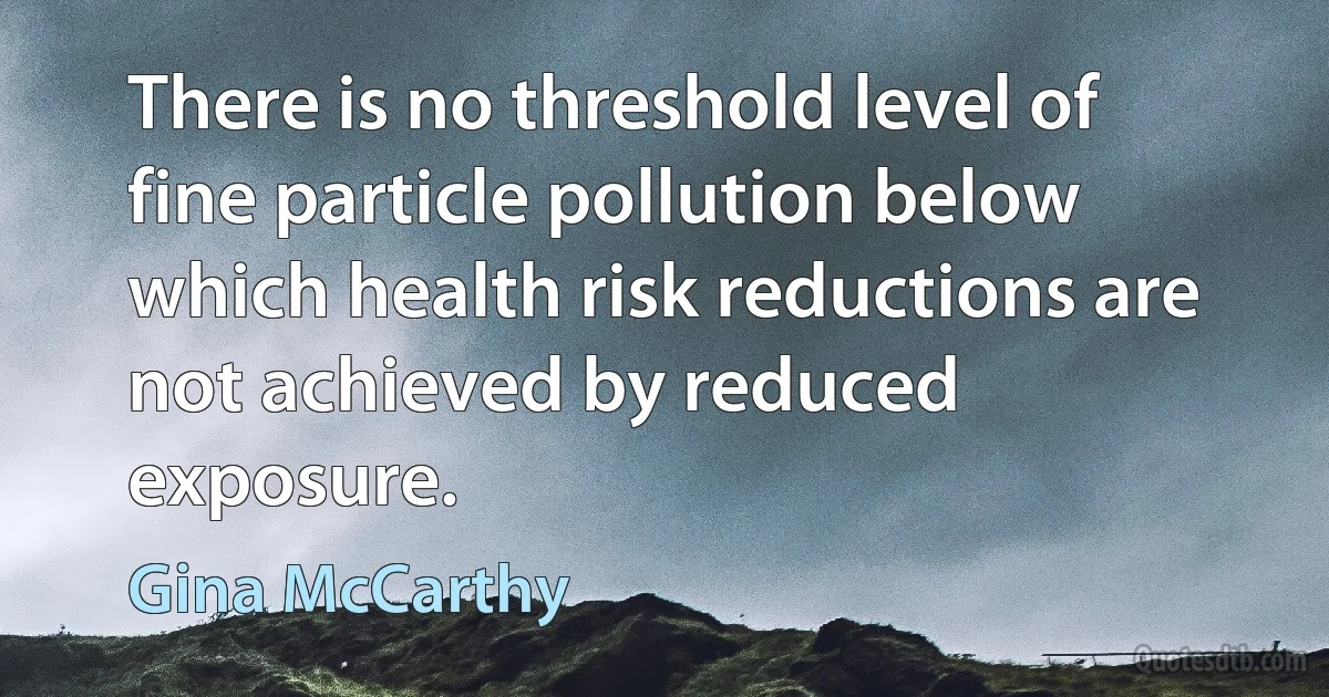 There is no threshold level of fine particle pollution below which health risk reductions are not achieved by reduced exposure. (Gina McCarthy)