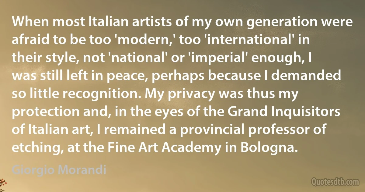 When most Italian artists of my own generation were afraid to be too 'modern,' too 'international' in their style, not 'national' or 'imperial' enough, I was still left in peace, perhaps because I demanded so little recognition. My privacy was thus my protection and, in the eyes of the Grand Inquisitors of Italian art, I remained a provincial professor of etching, at the Fine Art Academy in Bologna. (Giorgio Morandi)