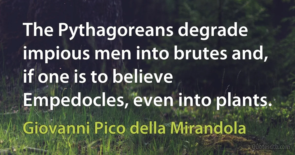 The Pythagoreans degrade impious men into brutes and, if one is to believe Empedocles, even into plants. (Giovanni Pico della Mirandola)