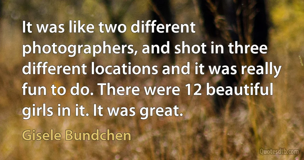 It was like two different photographers, and shot in three different locations and it was really fun to do. There were 12 beautiful girls in it. It was great. (Gisele Bundchen)