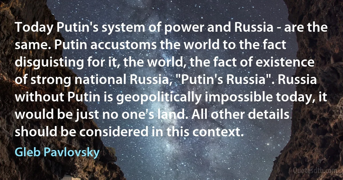 Today Putin's system of power and Russia - are the same. Putin accustoms the world to the fact disguisting for it, the world, the fact of existence of strong national Russia, "Putin's Russia". Russia without Putin is geopolitically impossible today, it would be just no one's land. All other details should be considered in this context. (Gleb Pavlovsky)