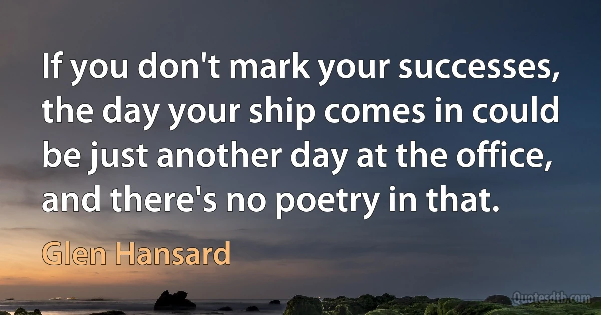 If you don't mark your successes, the day your ship comes in could be just another day at the office, and there's no poetry in that. (Glen Hansard)