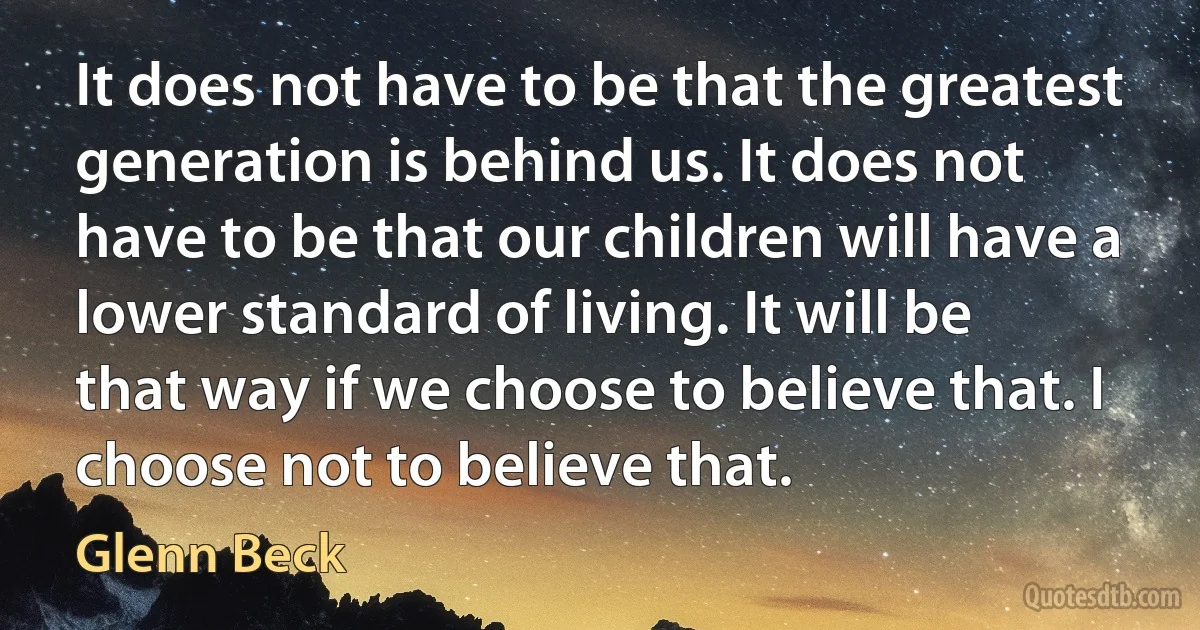 It does not have to be that the greatest generation is behind us. It does not have to be that our children will have a lower standard of living. It will be that way if we choose to believe that. I choose not to believe that. (Glenn Beck)