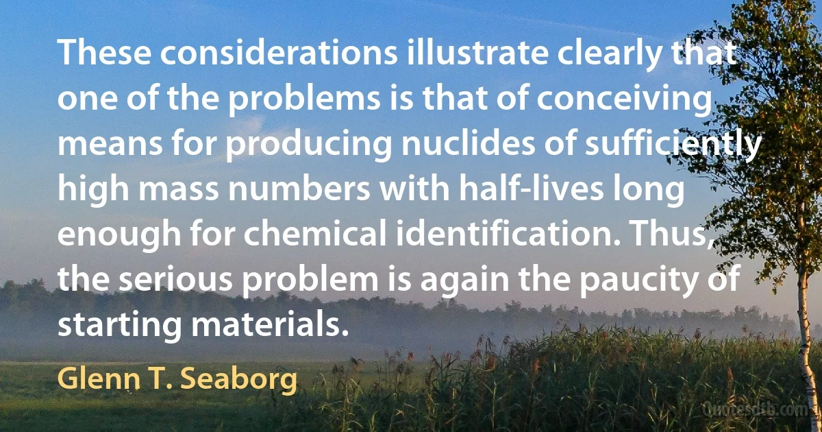 These considerations illustrate clearly that one of the problems is that of conceiving means for producing nuclides of sufficiently high mass numbers with half-lives long enough for chemical identification. Thus, the serious problem is again the paucity of starting materials. (Glenn T. Seaborg)