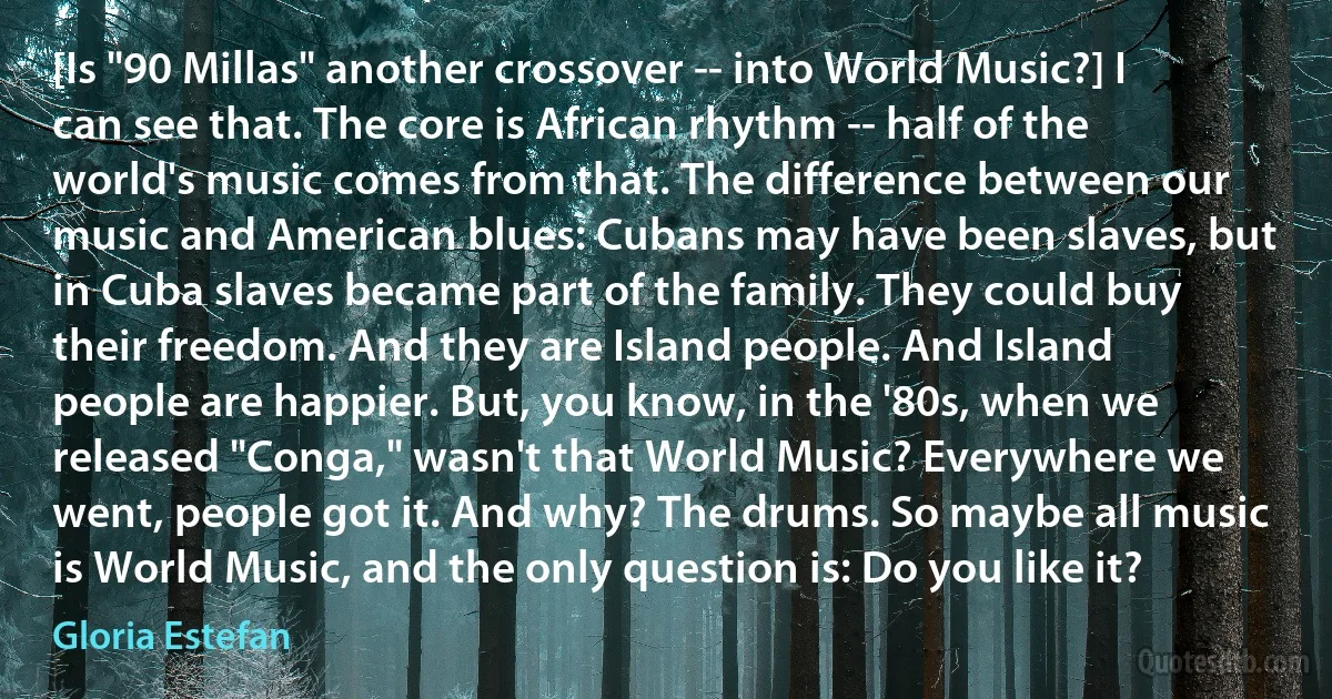 [Is "90 Millas" another crossover -- into World Music?] I can see that. The core is African rhythm -- half of the world's music comes from that. The difference between our music and American blues: Cubans may have been slaves, but in Cuba slaves became part of the family. They could buy their freedom. And they are Island people. And Island people are happier. But, you know, in the '80s, when we released "Conga," wasn't that World Music? Everywhere we went, people got it. And why? The drums. So maybe all music is World Music, and the only question is: Do you like it? (Gloria Estefan)