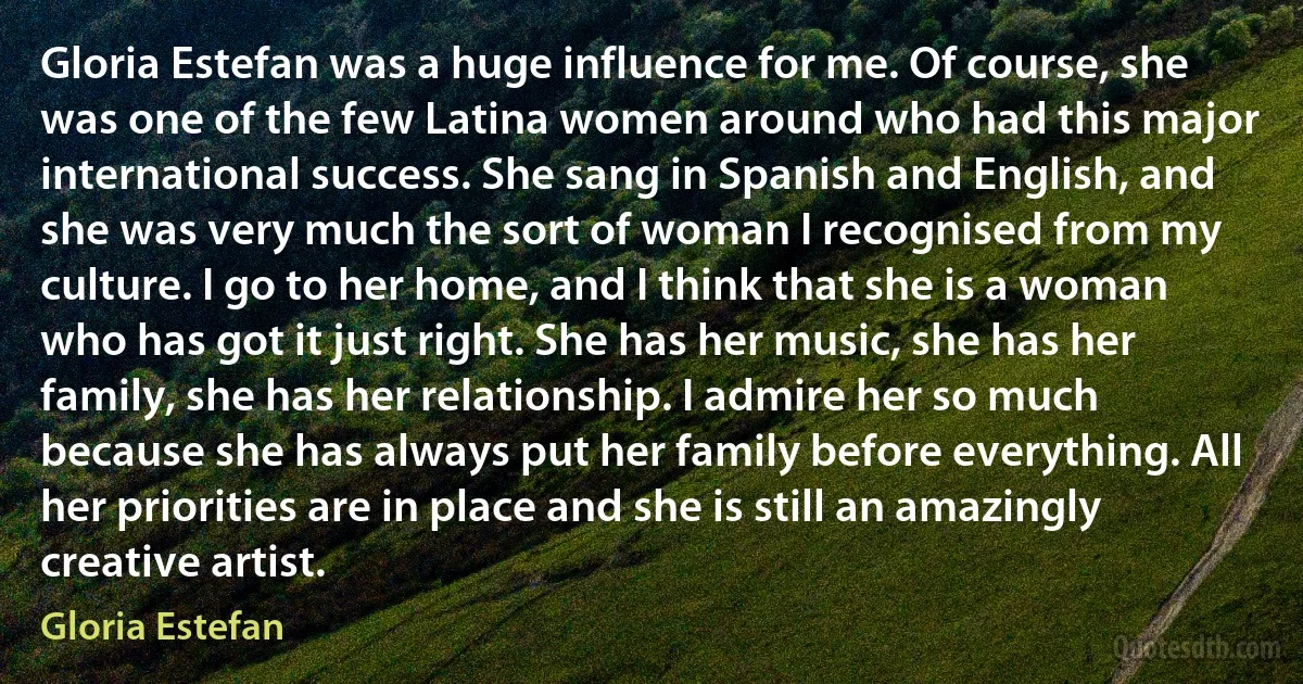 Gloria Estefan was a huge influence for me. Of course, she was one of the few Latina women around who had this major international success. She sang in Spanish and English, and she was very much the sort of woman I recognised from my culture. I go to her home, and I think that she is a woman who has got it just right. She has her music, she has her family, she has her relationship. I admire her so much because she has always put her family before everything. All her priorities are in place and she is still an amazingly creative artist. (Gloria Estefan)