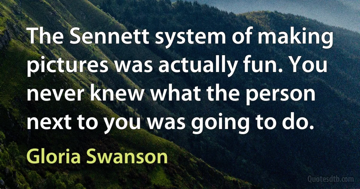 The Sennett system of making pictures was actually fun. You never knew what the person next to you was going to do. (Gloria Swanson)