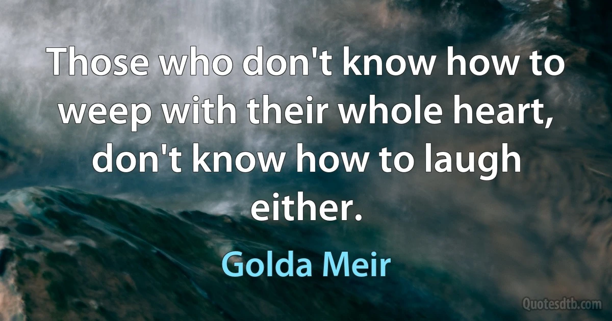 Those who don't know how to weep with their whole heart, don't know how to laugh either. (Golda Meir)