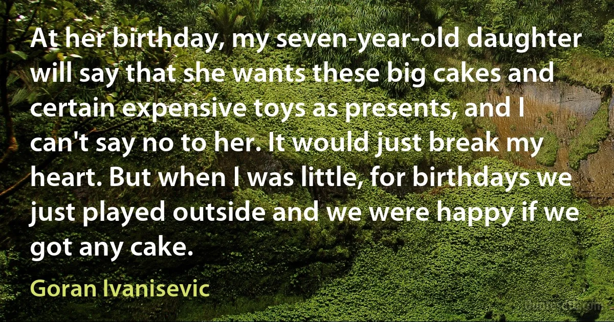 At her birthday, my seven-year-old daughter will say that she wants these big cakes and certain expensive toys as presents, and I can't say no to her. It would just break my heart. But when I was little, for birthdays we just played outside and we were happy if we got any cake. (Goran Ivanisevic)