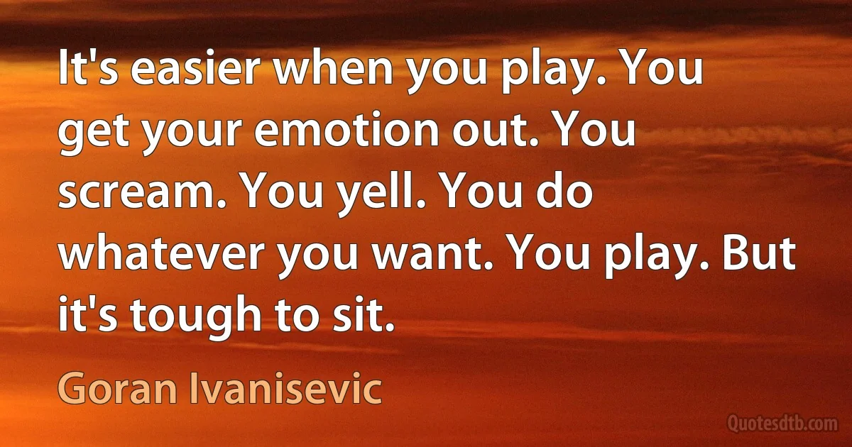 It's easier when you play. You get your emotion out. You scream. You yell. You do whatever you want. You play. But it's tough to sit. (Goran Ivanisevic)