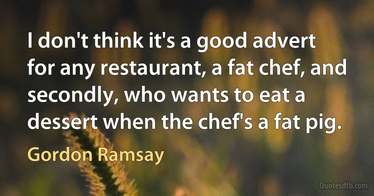 I don't think it's a good advert for any restaurant, a fat chef, and secondly, who wants to eat a dessert when the chef's a fat pig. (Gordon Ramsay)