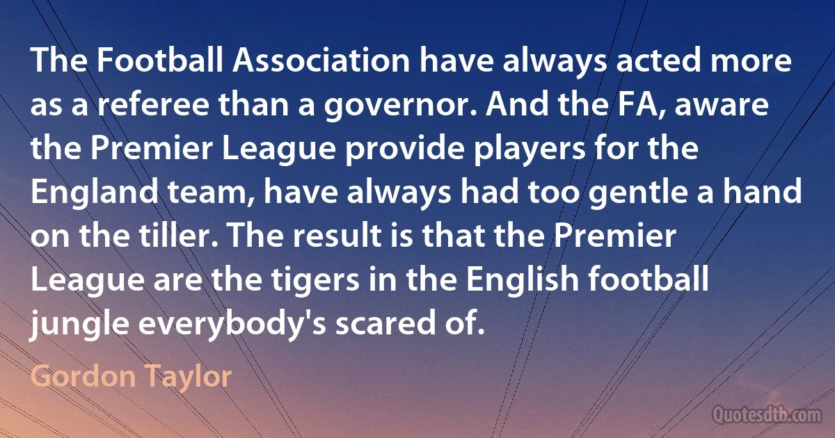 The Football Association have always acted more as a referee than a governor. And the FA, aware the Premier League provide players for the England team, have always had too gentle a hand on the tiller. The result is that the Premier League are the tigers in the English football jungle everybody's scared of. (Gordon Taylor)