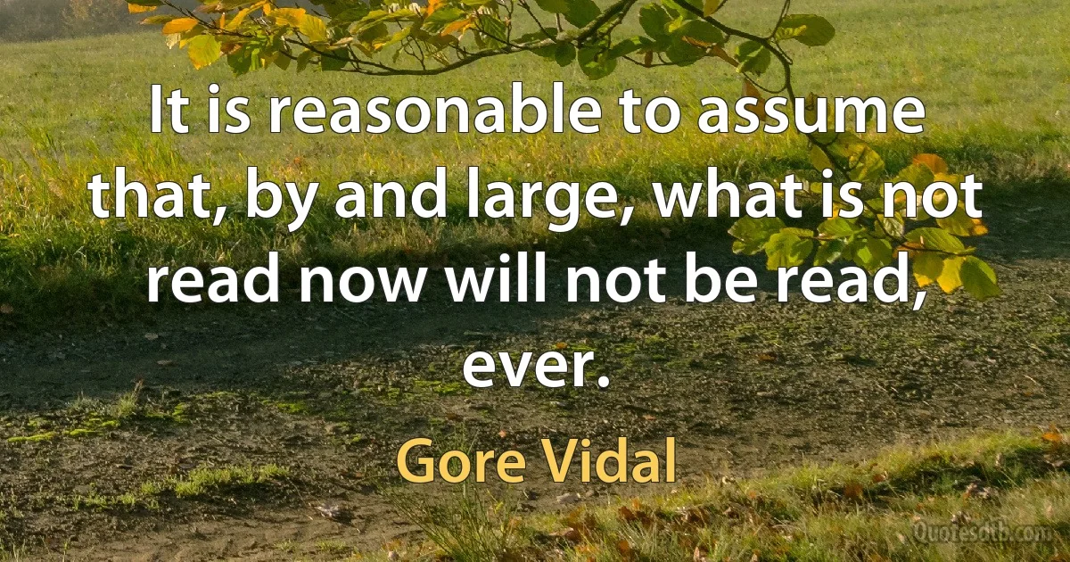 It is reasonable to assume that, by and large, what is not read now will not be read, ever. (Gore Vidal)