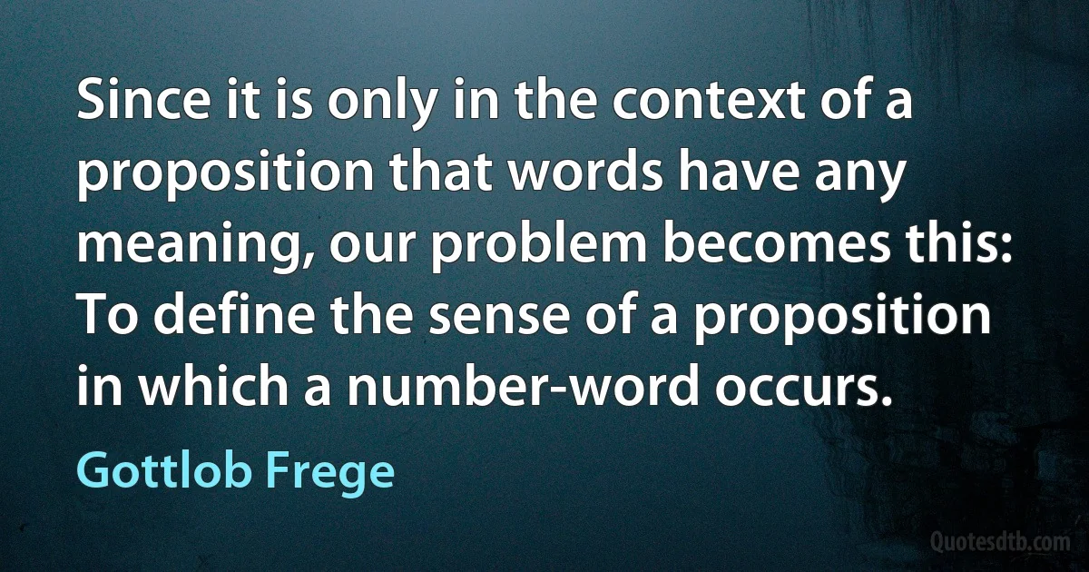 Since it is only in the context of a proposition that words have any meaning, our problem becomes this: To define the sense of a proposition in which a number-word occurs. (Gottlob Frege)