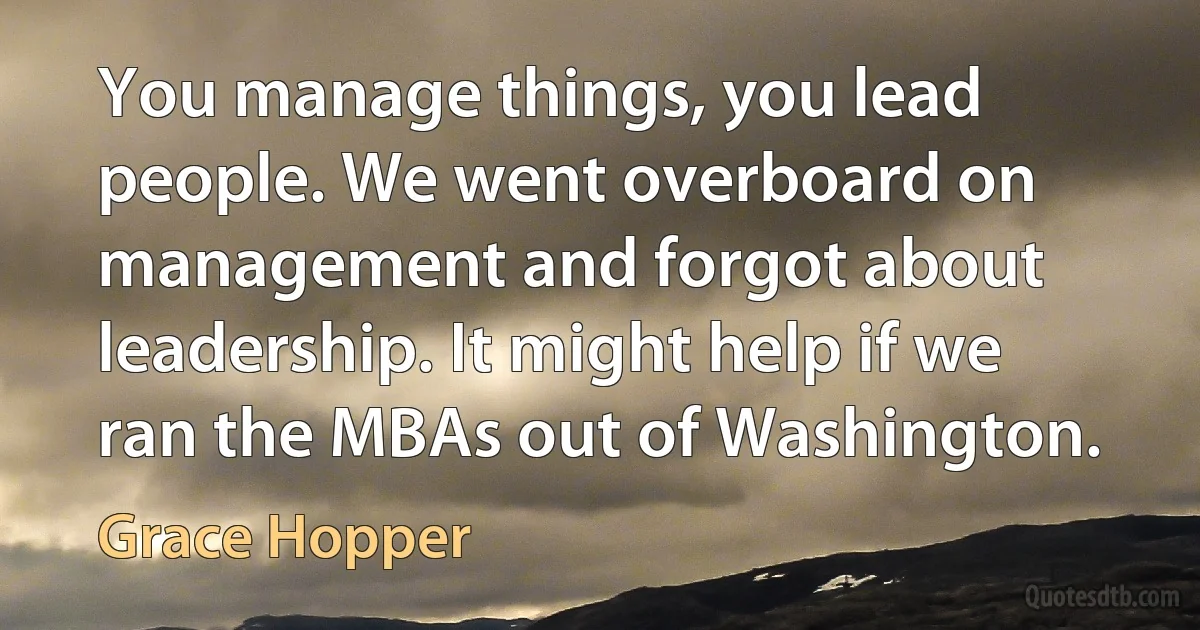 You manage things, you lead people. We went overboard on management and forgot about leadership. It might help if we ran the MBAs out of Washington. (Grace Hopper)