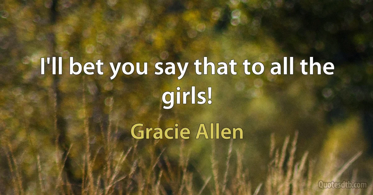 I'll bet you say that to all the girls! (Gracie Allen)