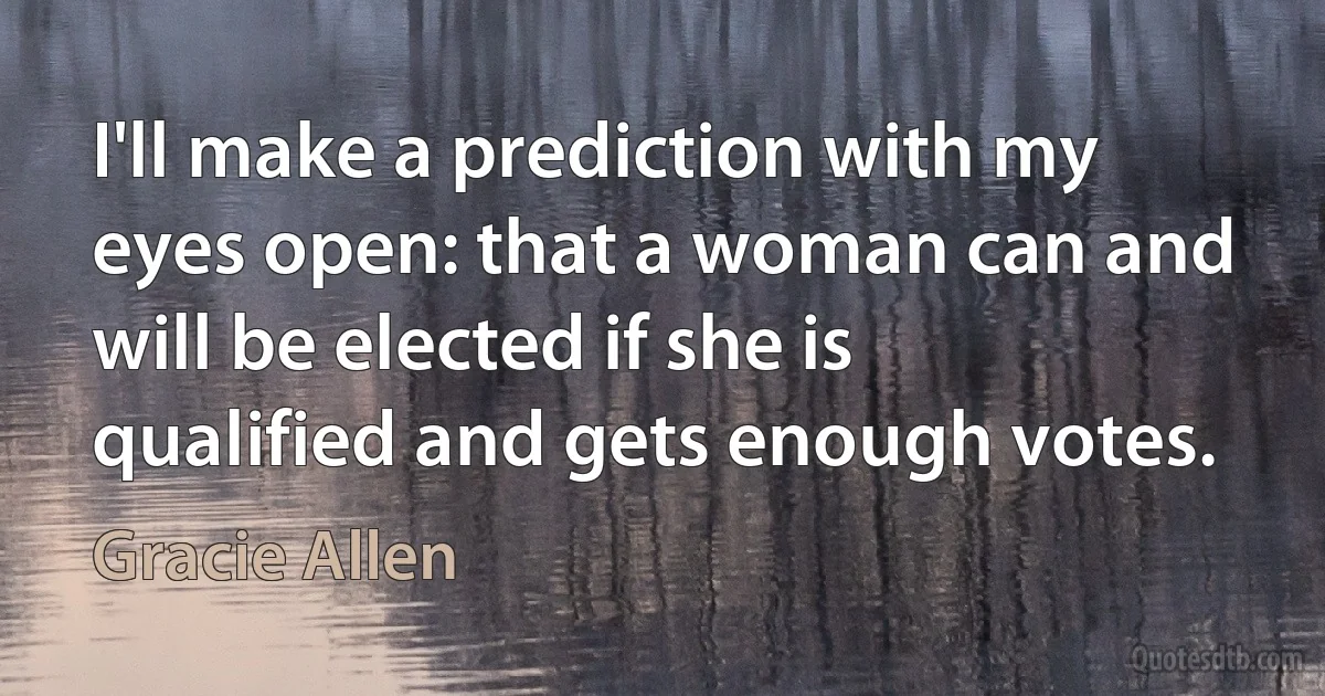 I'll make a prediction with my eyes open: that a woman can and will be elected if she is qualified and gets enough votes. (Gracie Allen)