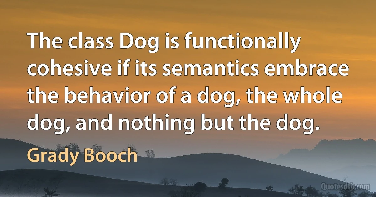 The class Dog is functionally cohesive if its semantics embrace the behavior of a dog, the whole dog, and nothing but the dog. (Grady Booch)