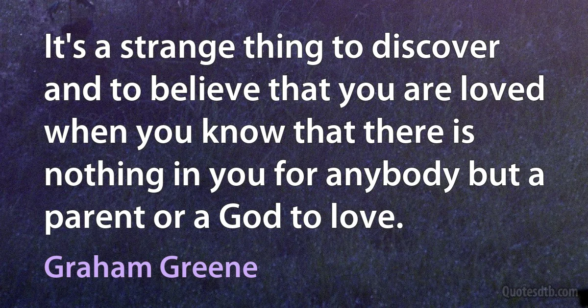 It's a strange thing to discover and to believe that you are loved when you know that there is nothing in you for anybody but a parent or a God to love. (Graham Greene)