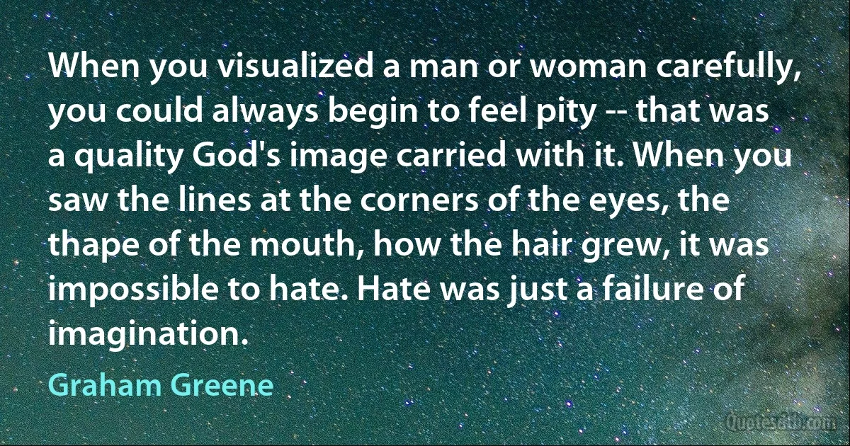 When you visualized a man or woman carefully, you could always begin to feel pity -- that was a quality God's image carried with it. When you saw the lines at the corners of the eyes, the thape of the mouth, how the hair grew, it was impossible to hate. Hate was just a failure of imagination. (Graham Greene)