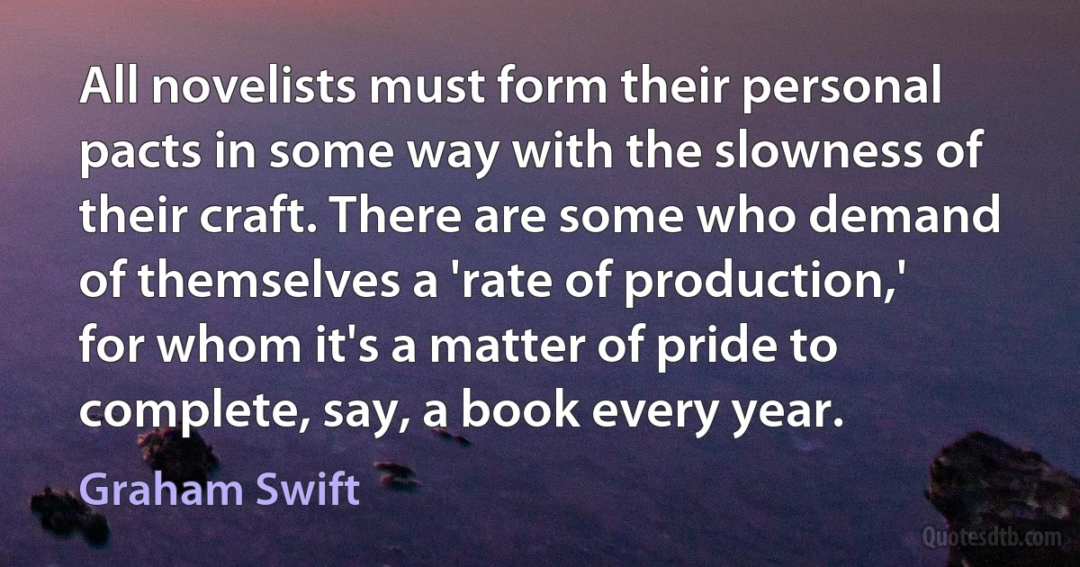 All novelists must form their personal pacts in some way with the slowness of their craft. There are some who demand of themselves a 'rate of production,' for whom it's a matter of pride to complete, say, a book every year. (Graham Swift)